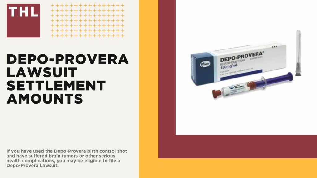 Depo-Provera Lawsuit Settlement Amounts; Estimated Depo-Provera Lawsuit Settlement Amounts; Depo-Provera Lawsuit Overview; Is There a Class Action Lawsuit for Depo-Provera Brain Tumors; Scientific Study Links the Use of Depo-Provera to Brain Tumors; Symptoms of Intracranial Meningiomas; Complications of Intracranial Meningiomas; Do You Qualify for the Depo-Provera Lawsuit; Gathering Evidence for a Depo-Provera Brain Tumor Lawsuit; Damages in Depo Provera Lawsuits; TorHoerman Law_ Depo-Provera Lawyers